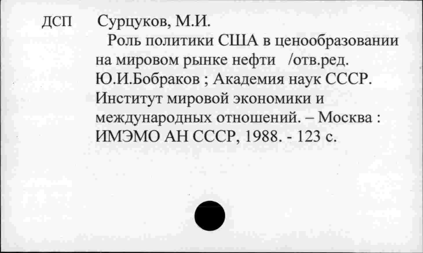 ﻿ДСП Сурцуков, М.И.
Роль политики США в ценообразовании на мировом рынке нефти /отв.ред. Ю.И.Бобраков ; Академия наук СССР. Институт мировой экономики и международных отношений. - Москва : ИМЭМО АН СССР, 1988. - 123 с.